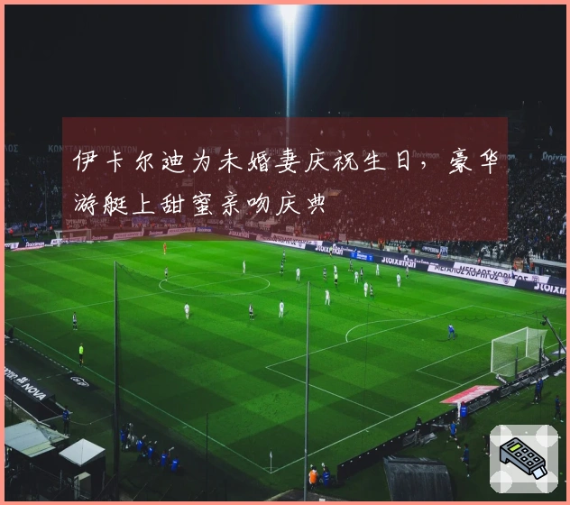 伊卡尔迪为未婚妻庆祝生日，豪华游艇上甜蜜亲吻庆典