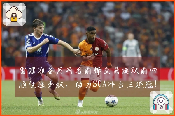 雷霆准备用两名前锋交易换取前四顺位选秀权，助力SGA冲击三连冠！